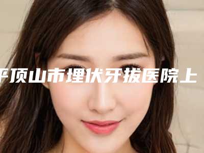 平顶山市埋伏牙拔医院上榜清单赶快收藏起来(平顶山市埋伏牙拔口腔医院实力不俗_看口碑点评)