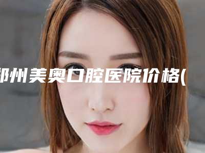 郑州美奥口腔医院价格(收费标准)优惠在线预览