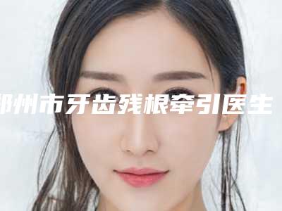 郑州市牙齿残根牵引医生上榜清单靠谱医生，放心选-郑州市郭嘉口腔医生