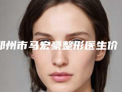 郑州市马宏豪整形医生价格(价目)表有名全新上线