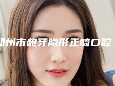 郑州市龅牙隐形正畸口腔医生排行榜前十花名册一览-郑州市龅牙隐形正畸医生看哪个医生技术好