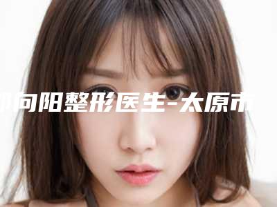 郭向阳整形医生-太原市郭向阳医生胶原蛋白填充面部在哪家医院坐诊