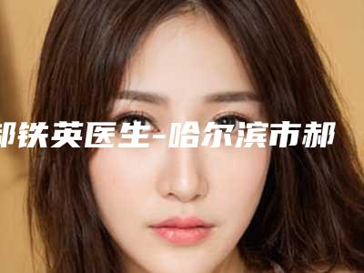 郝铁英医生-哈尔滨市郝铁英医生腿部抽脂凭实力三强