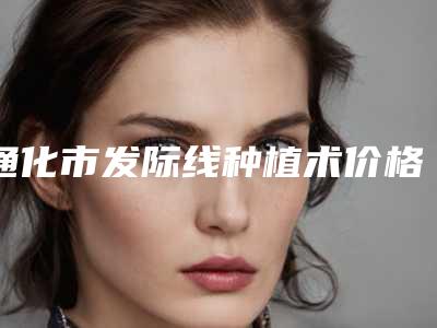 通化市发际线种植术价格表新年版全新上线-通化市发际线种植术术一般是要多少钱
