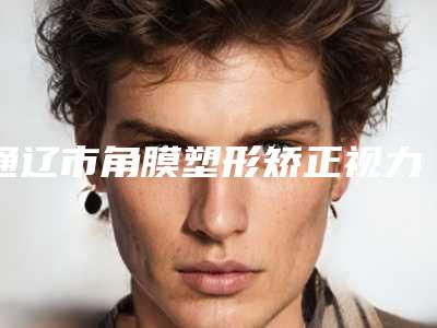 通辽市角膜塑形矫正视力医院上榜清单top10全新名单发布(通辽京韩创美美容院大口腔口腔)