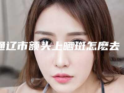 通辽市额头上晒斑怎麽去除医生上榜名单十强权威之选-杨岩岩医生都是出名靠谱的专家