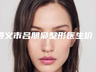 遵义市吕朋枭整形医生价格表出示