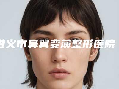 遵义市鼻翼变薄整形医院(遵义利美康医疗美容人气医生PK)