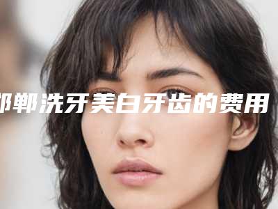 邯郸洗牙美白牙齿的费用一般都是多少呢