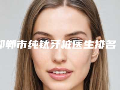 邯郸市纯钛牙桩医生排名前十位靠谱公布-邯郸市陈颖口腔医生