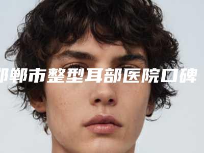 邯郸市整型耳部医院口碑榜十强哪些权威(邯郸市整型耳部整形医院)