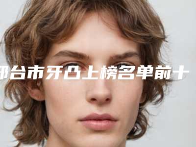 邢台市牙凸上榜名单前十名来啦-邢台市牙凸口腔医生