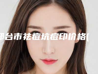 邢台市祛痘坑痘印价格(价目)全新呈现-邢台市祛痘坑痘印均价为363元