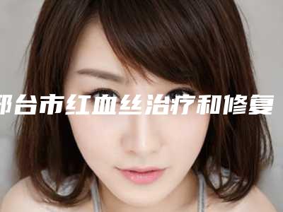 邢台市红血丝治疗和修复医院上榜名单前十名精选且介绍-邢台市红血丝治疗和修复整形医院