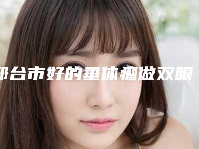 邢台市好的垂体瘤做双眼皮手术的医院(邢台美联臣医疗美容诊所硬核推荐入股不亏)