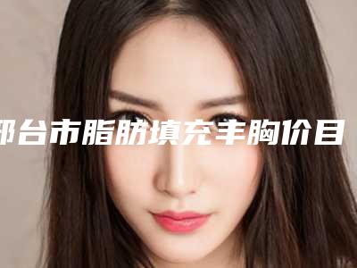 邢台市脂肪填充丰胸价目表2025版免费查询-邢台市人民医院整形美容科价格及效果如何