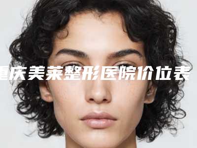 重庆美莱整形医院价位表2025优惠公示-擅长项目三颗牙反颌等