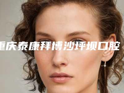重庆泰康拜博沙坪坝口腔门诊部价格表(费用)全新爆出附牙周组织填充案例