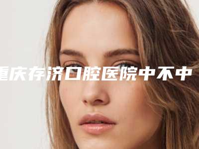 重庆存济口腔医院中不中-推荐王旭东医生,蒋娟医生,郭玲医生