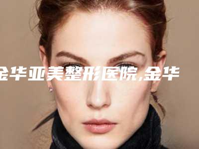 金华亚美整形医院,金华浦江县楼亚芳医疗美容诊所你比较中意哪一家