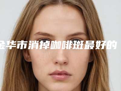 金华市消掉咖啡斑最好的医生(郑茂强医生口碑出圈实力吸粉)