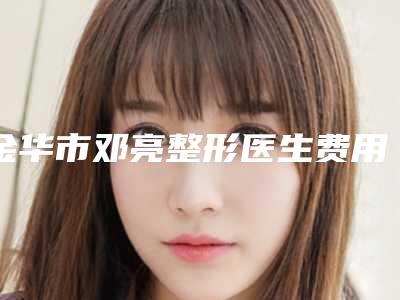 金华市邓亮整形医生费用表明细鉴赏