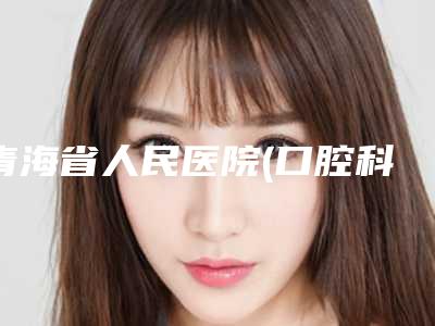 青海省人民医院(口腔科)价格价位表来了,收藏走起-牙齿深覆合正畸磨牙费用多么