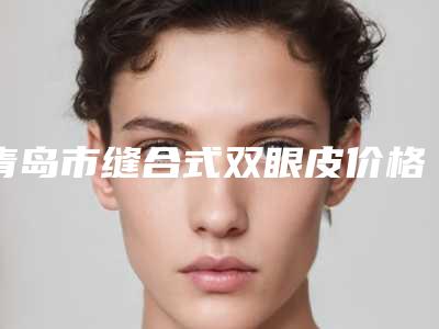 青岛市缝合式双眼皮价格表(费用)大全-青岛市缝合式双眼皮全部做下来需要多少钱