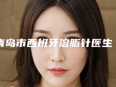 青岛市西班牙溶脂针医生排行你更喜欢哪一位-青岛市曲延刚口腔医生