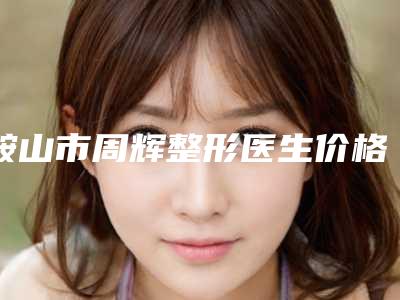 鞍山市周辉整形医生价格表(费用)2025悄然降临