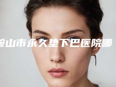 鞍山市永久垫下巴医院哪家哪家比较有实力-永久垫下巴一般价位是多少
