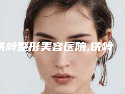 铁岭整形美容医院,铁岭元辰医疗美容形诊所哪家好一目了然
