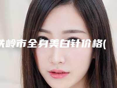 铁岭市全身美白针价格(价目)表人气专家全部曝光-近8个月均价为2373元