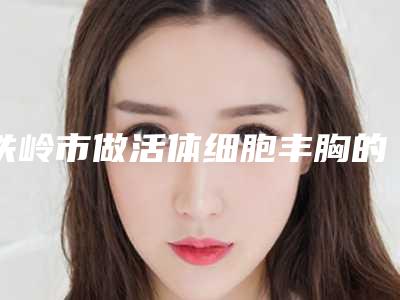 铁岭市做活体细胞丰胸的医院哪家技术比较好-铁岭市中心医院比较专业