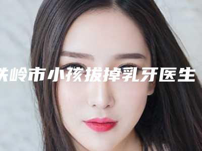 铁岭市小孩拔掉乳牙医生在榜清单top10强一手掌握-铁岭市小孩拔掉乳牙口腔医生
