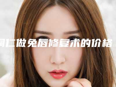 铜仁做兔唇修复术的价格高不高
