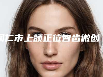 铜仁市上颌正位智齿微创拔牙排名榜前七_涉及多样化项目-铜仁市上颌正位智齿微创拔牙口腔医生