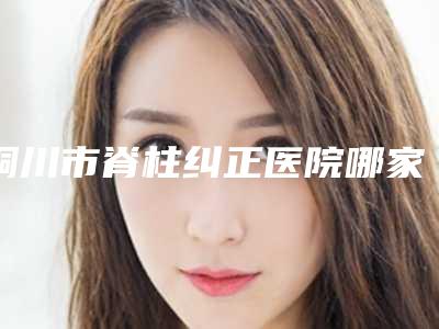 铜川市脊柱纠正医院哪家好(铜川市脊柱纠正医院排名榜综合实力前十哪里比较好)