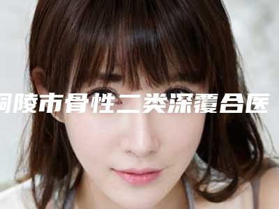 铜陵市骨性二类深覆合医院上榜名单前十(铜陵市骨性二类深覆合口腔医院技术特别靠谱)