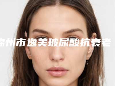 锦州市逸美玻尿酸抗衰老医院排名榜前十位哪几家实力强-锦州斯美诺医疗美容门诊连锁名气大实力强