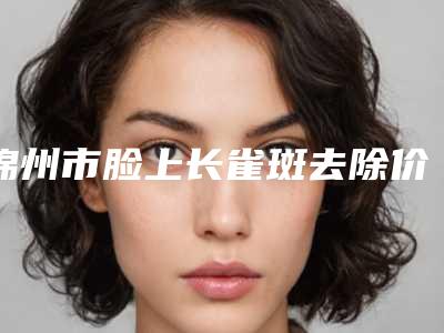 锦州市脸上长雀斑去除价位表手术2025版在线查看(2025年均价为:2849元)