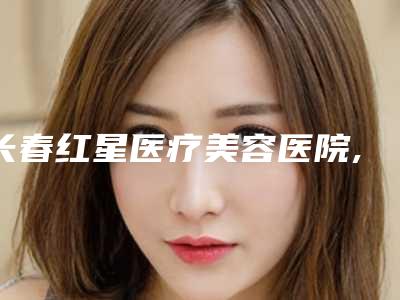 长春红星医疗美容医院,长春艾尔莎医疗美容门诊部技术PK哪家好