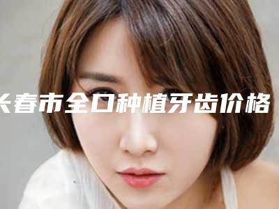 长春市全口种植牙齿价格(价目)表:2025项目更新-长春市全口种植牙齿价格