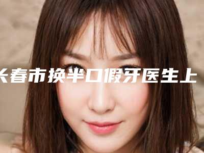 长春市换半口假牙医生上榜名单前十位都是哪些-长春市换半口假牙口腔医生