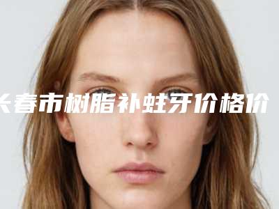 长春市树脂补蛀牙价格价位表你知道吗-长春市树脂补蛀牙价格