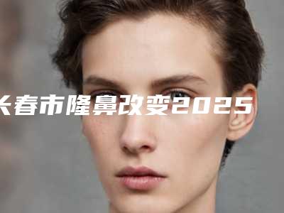 长春市隆鼻改变2025价目表,在线获取-长春市隆鼻改变价格行情