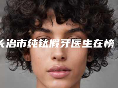 长治市纯钛假牙医生在榜名单前十位权威点评-长治市马永奇口腔医生