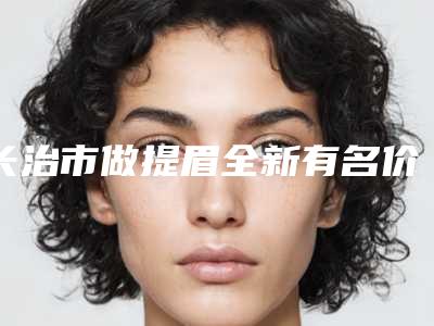 长治市做提眉全新有名价格表一览-均价做提眉15109元