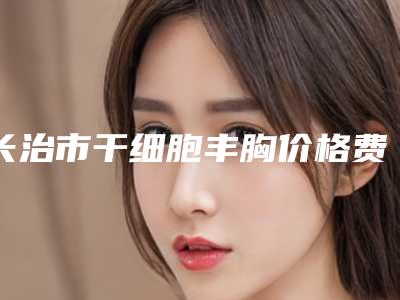 长治市干细胞丰胸价格费用一览(8月-2月均价为：16366元)