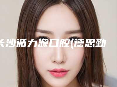 长沙循力源口腔(德思勤店)价格表(费用)2025新版本首次曝光-附两年牙套案例
